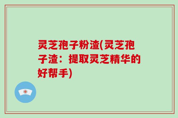 灵芝孢子粉渣(灵芝孢子渣：提取灵芝精华的好帮手)