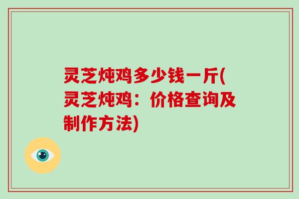 灵芝炖鸡多少钱一斤(灵芝炖鸡：价格查询及制作方法)