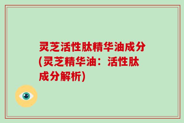 灵芝活性肽精华油成分(灵芝精华油：活性肽成分解析)