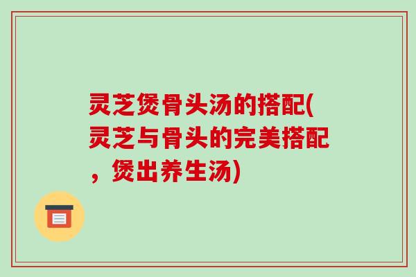 灵芝煲骨头汤的搭配(灵芝与骨头的完美搭配，煲出养生汤)