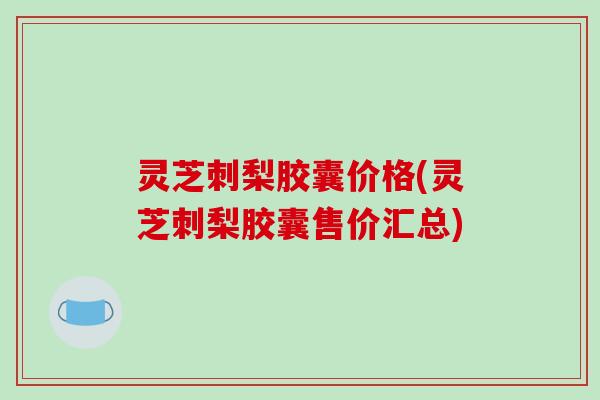 灵芝刺梨胶囊价格(灵芝刺梨胶囊售价汇总)