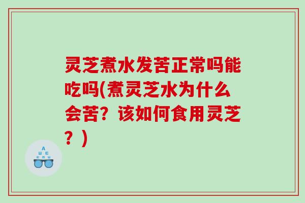 灵芝煮水发苦正常吗能吃吗(煮灵芝水为什么会苦？该如何食用灵芝？)