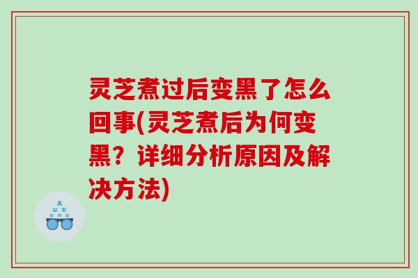 灵芝煮过后变黑了怎么回事(灵芝煮后为何变黑？详细分析原因及解决方法)