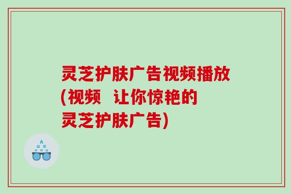灵芝护肤广告视频播放(视频  让你惊艳的灵芝护肤广告)
