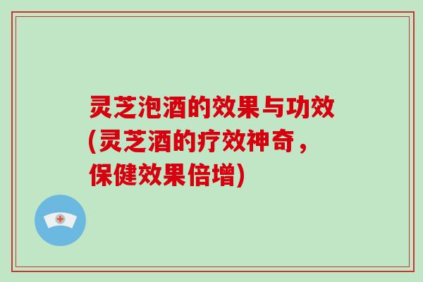 灵芝泡酒的效果与功效(灵芝酒的疗效神奇，保健效果倍增)