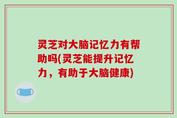 灵芝对大脑记忆力有帮助吗(灵芝能提升记忆力，有助于大脑健康)