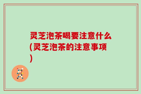 灵芝泡茶喝要注意什么(灵芝泡茶的注意事项)