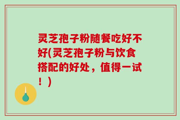灵芝孢子粉随餐吃好不好(灵芝孢子粉与饮食搭配的好处，值得一试！)