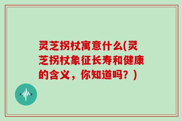 灵芝拐杖寓意什么(灵芝拐杖象征长寿和健康的含义，你知道吗？)