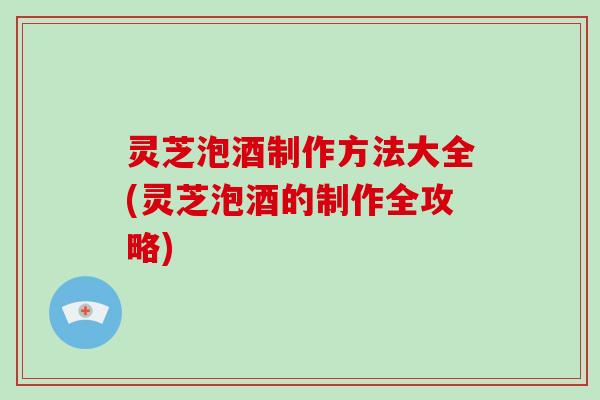 灵芝泡酒制作方法大全(灵芝泡酒的制作全攻略)