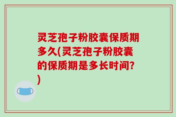 灵芝孢子粉胶囊保质期多久(灵芝孢子粉胶囊的保质期是多长时间？)