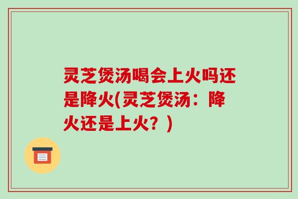 灵芝煲汤喝会上火吗还是降火(灵芝煲汤：降火还是上火？)