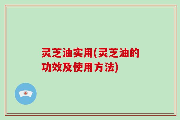 灵芝油实用(灵芝油的功效及使用方法)