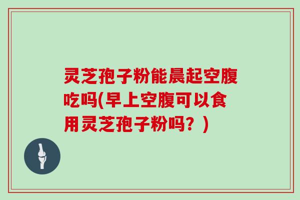 灵芝孢子粉能晨起空腹吃吗(早上空腹可以食用灵芝孢子粉吗？)