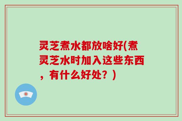 灵芝煮水都放啥好(煮灵芝水时加入这些东西，有什么好处？)