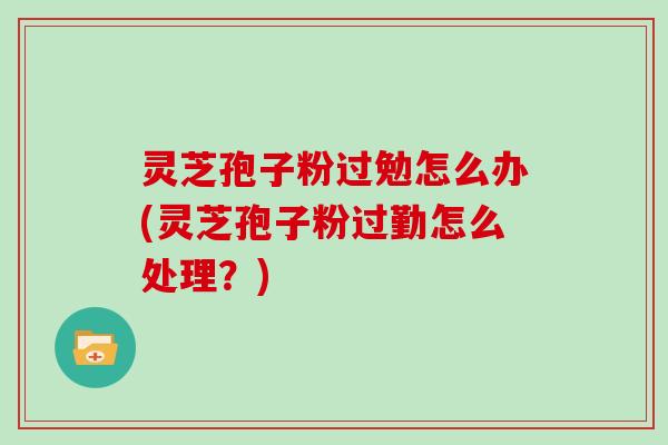 灵芝孢子粉过勉怎么办(灵芝孢子粉过勤怎么处理？)