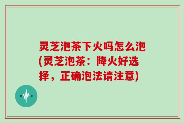 灵芝泡茶下火吗怎么泡(灵芝泡茶：降火好选择，正确泡法请注意)