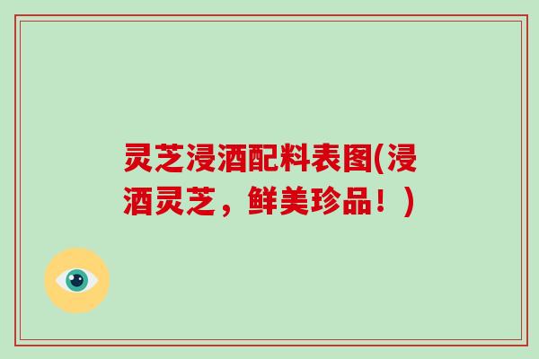 灵芝浸酒配料表图(浸酒灵芝，鲜美珍品！)