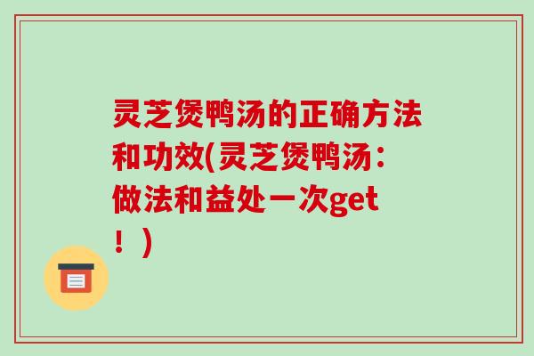 灵芝煲鸭汤的正确方法和功效(灵芝煲鸭汤：做法和益处一次get！)