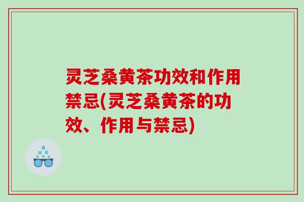 灵芝桑黄茶功效和作用禁忌(灵芝桑黄茶的功效、作用与禁忌)