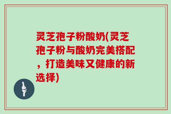 灵芝孢子粉酸奶(灵芝孢子粉与酸奶完美搭配，打造美味又健康的新选择)