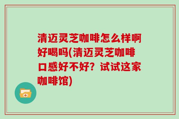 清迈灵芝咖啡怎么样啊好喝吗(清迈灵芝咖啡口感好不好？试试这家咖啡馆)