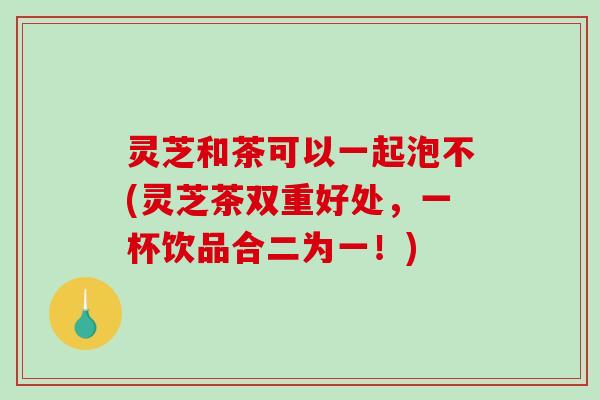 灵芝和茶可以一起泡不(灵芝茶双重好处，一杯饮品合二为一！)