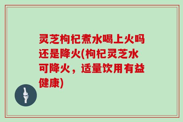 灵芝枸杞煮水喝上火吗还是降火(枸杞灵芝水可降火，适量饮用有益健康)