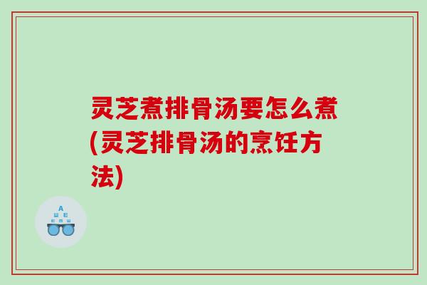 灵芝煮排骨汤要怎么煮(灵芝排骨汤的烹饪方法)