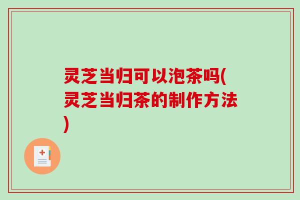 灵芝当归可以泡茶吗(灵芝当归茶的制作方法)