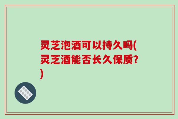 灵芝泡酒可以持久吗(灵芝酒能否长久保质？)