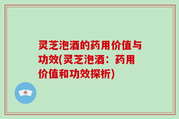 灵芝泡酒的药用价值与功效(灵芝泡酒：药用价值和功效探析)