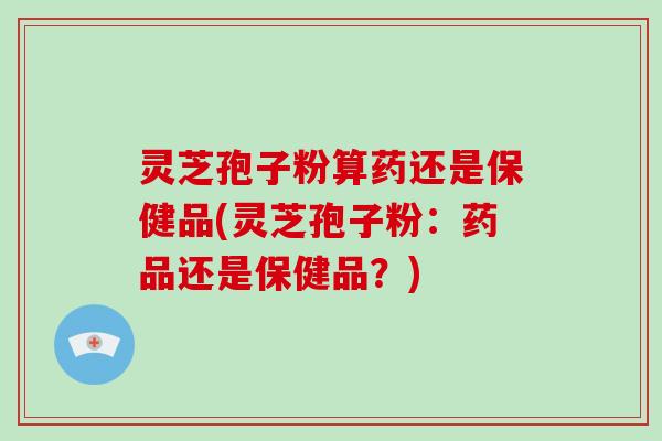 灵芝孢子粉算药还是保健品(灵芝孢子粉：药品还是保健品？)