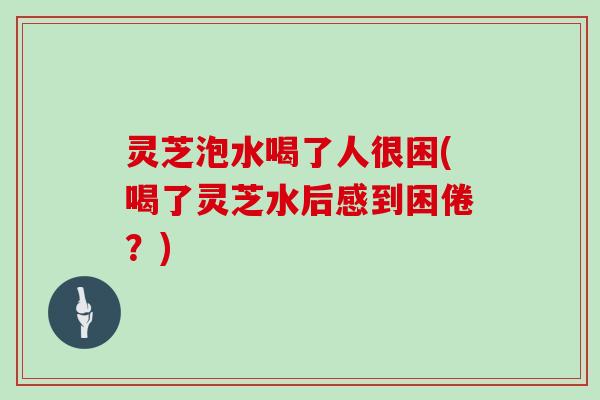 灵芝泡水喝了人很困(喝了灵芝水后感到困倦？)