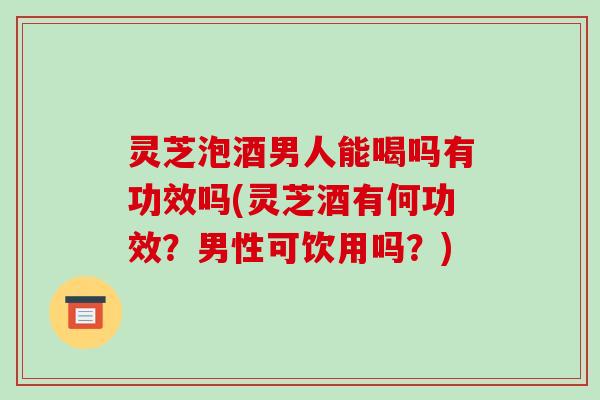 灵芝泡酒男人能喝吗有功效吗(灵芝酒有何功效？男性可饮用吗？)