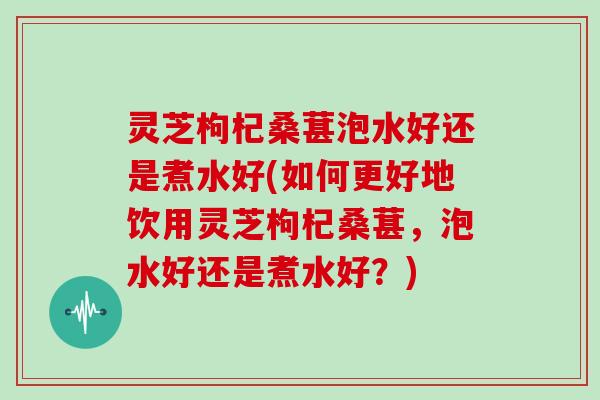 灵芝枸杞桑葚泡水好还是煮水好(如何更好地饮用灵芝枸杞桑葚，泡水好还是煮水好？)