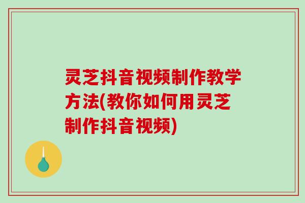 灵芝抖音视频制作教学方法(教你如何用灵芝制作抖音视频)
