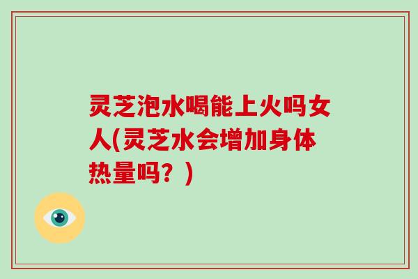 灵芝泡水喝能上火吗女人(灵芝水会增加身体热量吗？)