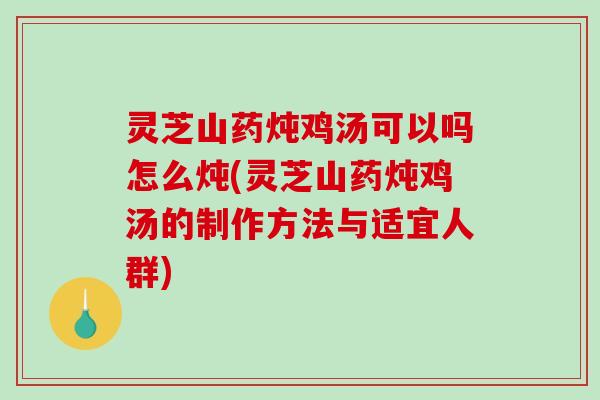 灵芝山药炖鸡汤可以吗怎么炖(灵芝山药炖鸡汤的制作方法与适宜人群)