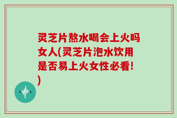 灵芝片熬水喝会上火吗女人(灵芝片泡水饮用是否易上火女性必看!)