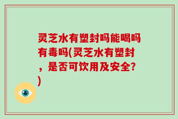 灵芝水有塑封吗能喝吗有毒吗(灵芝水有塑封，是否可饮用及安全？)