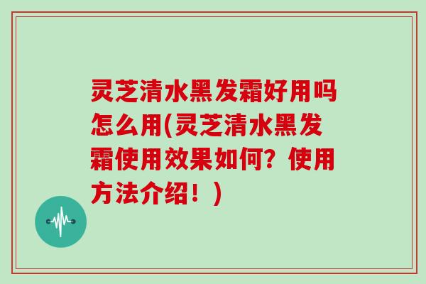 灵芝清水黑发霜好用吗怎么用(灵芝清水黑发霜使用效果如何？使用方法介绍！)