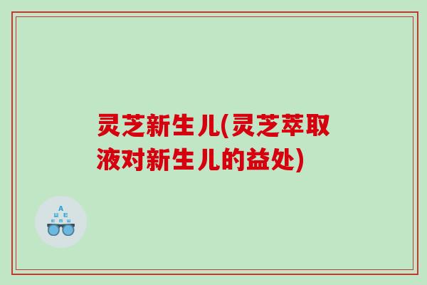 灵芝新生儿(灵芝萃取液对新生儿的益处)