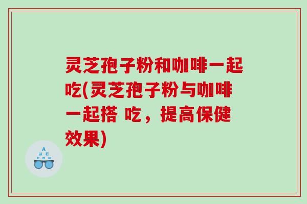 灵芝孢子粉和咖啡一起吃(灵芝孢子粉与咖啡一起搭 吃，提高保健效果)