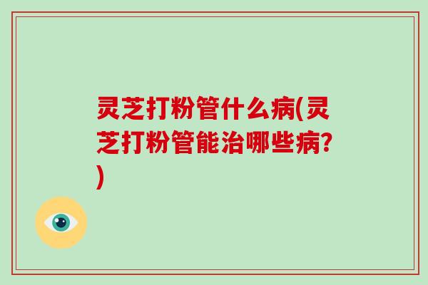 灵芝打粉管什么(灵芝打粉管能哪些？)