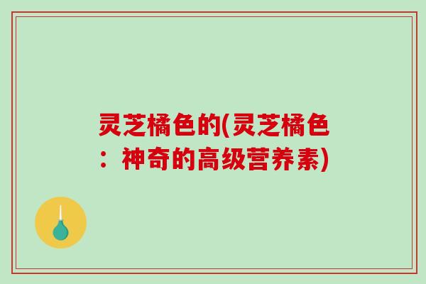灵芝橘色的(灵芝橘色：神奇的高级营养素)