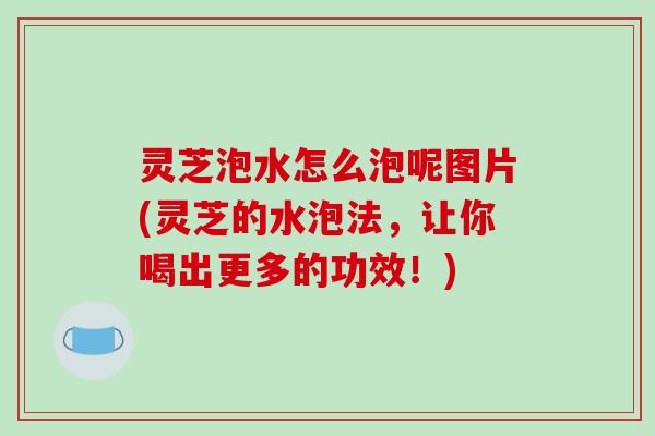 灵芝泡水怎么泡呢图片(灵芝的水泡法，让你喝出更多的功效！)