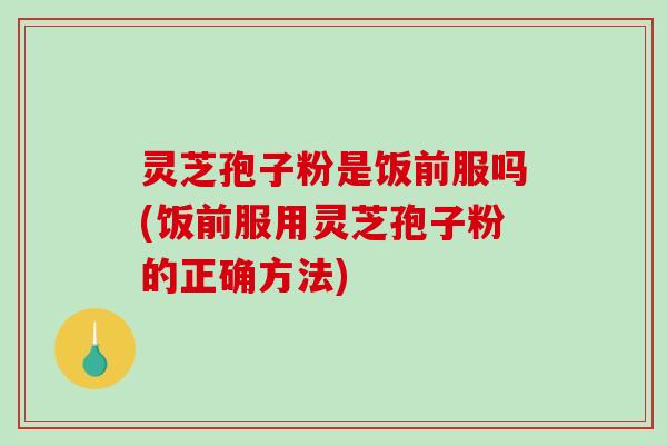 灵芝孢子粉是饭前服吗(饭前服用灵芝孢子粉的正确方法)