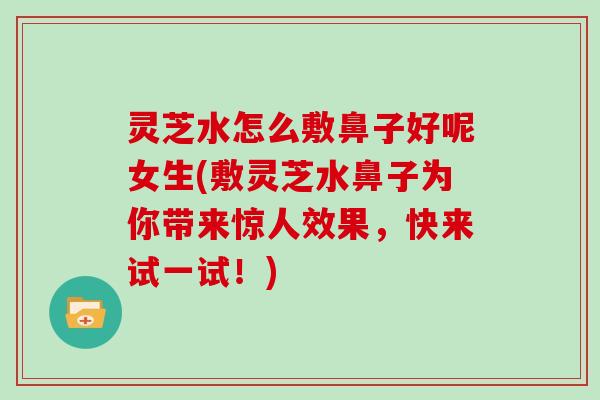 灵芝水怎么敷鼻子好呢女生(敷灵芝水鼻子为你带来惊人效果，快来试一试！)