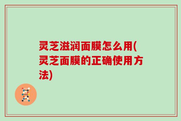 灵芝滋润面膜怎么用(灵芝面膜的正确使用方法)
